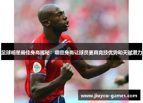足球明星最佳身高揭秘：哪些身高让球员更具竞技优势和天赋潜力