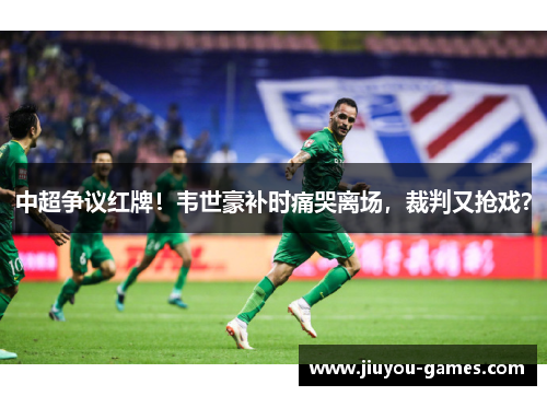 中超争议红牌！韦世豪补时痛哭离场，裁判又抢戏？