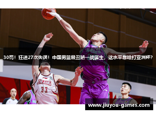 30罚！狂送27次失误！中国男篮最丑陋一战诞生，这水平靠啥打亚洲杯？